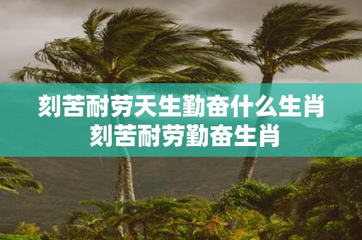 刻苦耐劳天生勤奋什么生肖 刻苦耐劳勤奋生肖