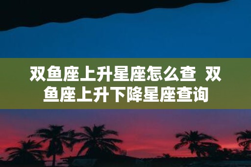 双鱼座上升星座怎么查 双鱼座上升下降星座查询