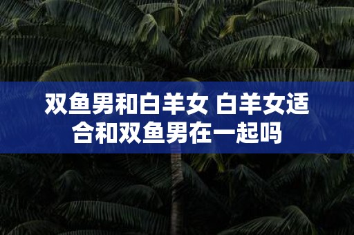 双鱼男和白羊女 白羊女适合和双鱼男在一起吗