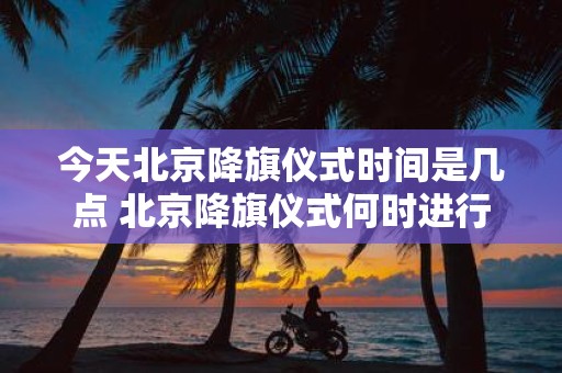 今天北京降旗仪式时间是几点 北京降旗仪式何时进行