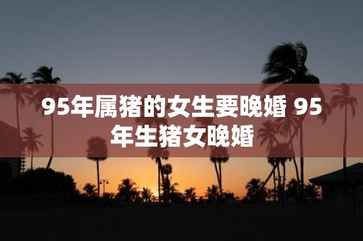 95年属猪的女生要晚婚 95年生猪女晚婚