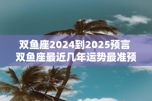 双鱼座2025到2025预言 双鱼座最近几年运势最准预测