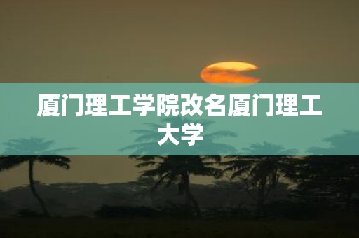 厦门理工学院改名厦门理工大学