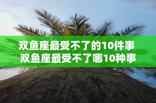 双鱼座最受不了的10件事 双鱼座最受不了哪10种事