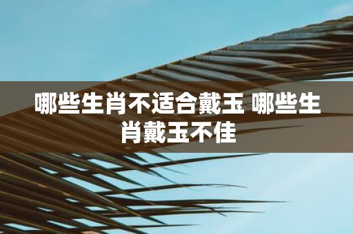 哪些生肖不适合戴玉 哪些生肖戴玉不佳