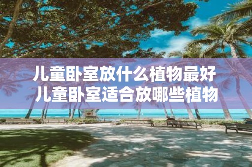 儿童卧室放什么植物最好 儿童卧室适合放哪些植物