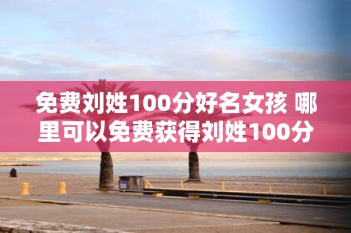 免费刘姓100分好名女孩 哪里可以免费获得刘姓100分好名女孩
