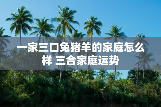 一家三口兔猪羊的家庭怎么样 三合家庭运势