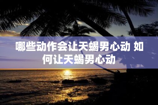 哪些动作会让天蝎男心动 如何让天蝎男心动