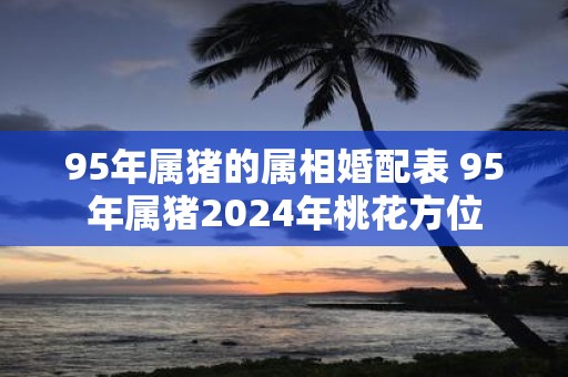 95年属猪的属相婚配表 95年属猪2025年桃花方位