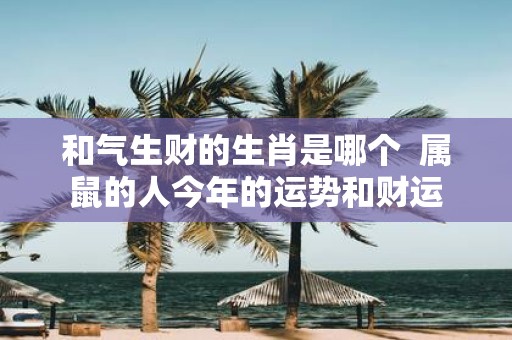 和气生财的生肖是哪个 属鼠的人今年的运势和财运
