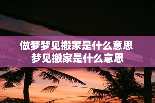做梦梦见搬家是什么意思 梦见搬家是什么意思