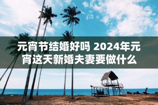 元宵节结婚好吗 2025年元宵这天新婚夫妻要做什么