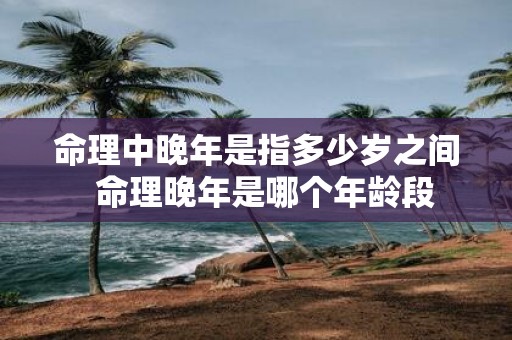 命理中晚年是指多少岁之间 命理晚年是哪个年龄段