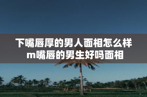下嘴唇厚的男人面相怎么样 m嘴唇的男生好吗面相