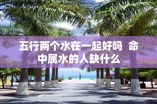 五行两个水在一起好吗 命中属水的人缺什么