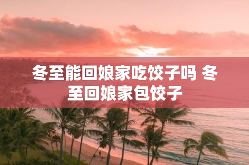 冬至能回娘家吃饺子吗 冬至回娘家包饺子