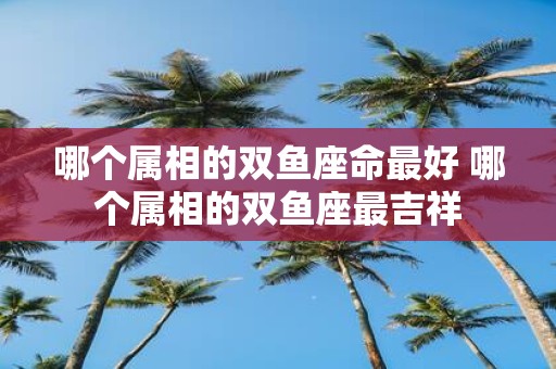 哪个属相的双鱼座命最好 哪个属相的双鱼座最吉祥