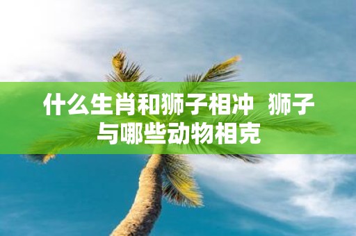 什么生肖和狮子相冲 狮子与哪些动物相克