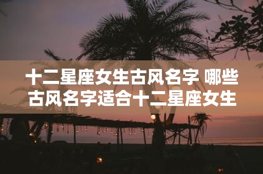 十二星座女生古风名字 哪些古风名字适合十二星座女生