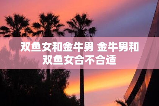 双鱼女和金牛男 金牛男和双鱼女合不合适