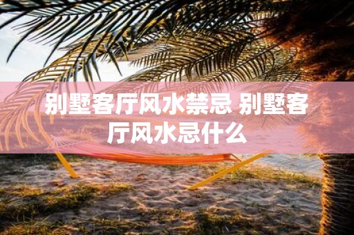 别墅客厅风水禁忌 别墅客厅风水忌什么