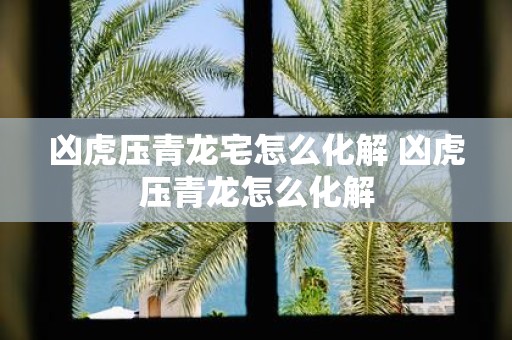 凶虎压青龙宅怎么化解 凶虎压青龙怎么化解
