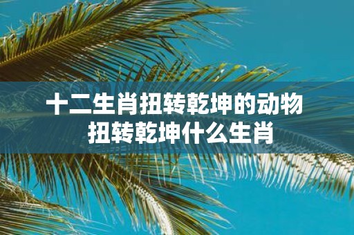 十二生肖扭转乾坤的动物 扭转乾坤什么生肖