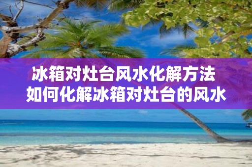 冰箱对灶台风水化解方法 如何化解冰箱对灶台的风水