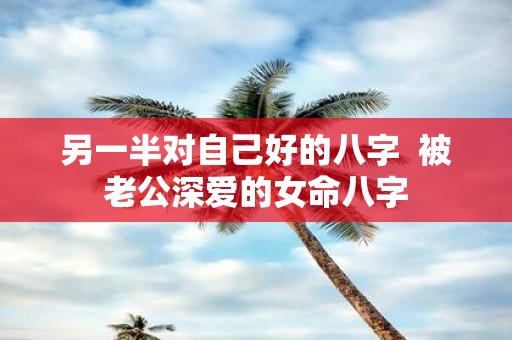 另一半对自己好的八字 被老公深爱的女命八字