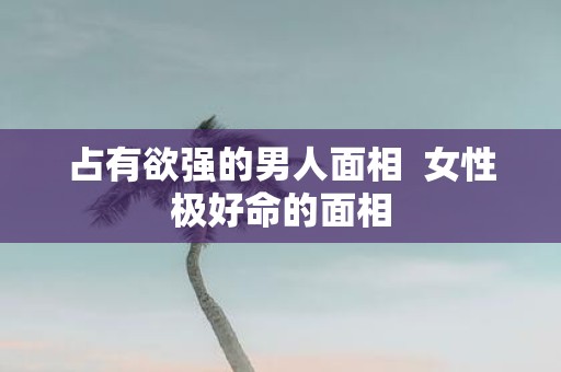 占有欲强的男人面相 女性极好命的面相