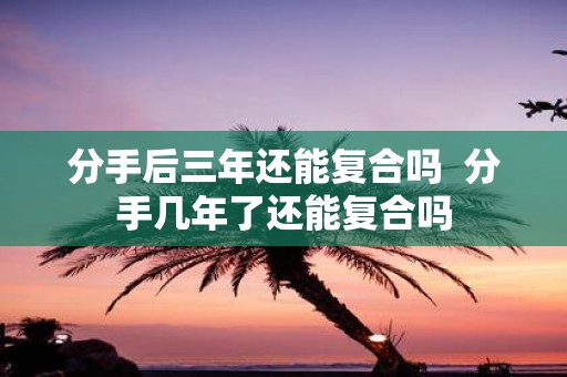 分手后三年还能复合吗 分手几年了还能复合吗