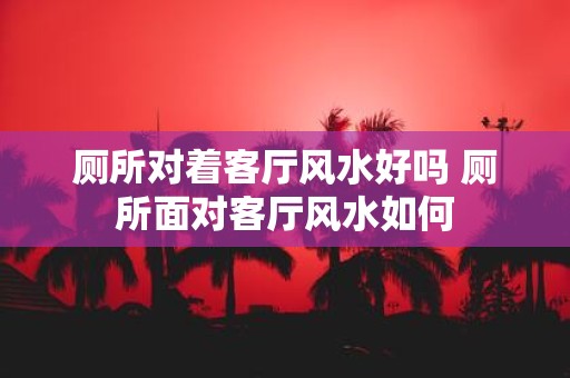 厕所对着客厅风水好吗 厕所面对客厅风水如何