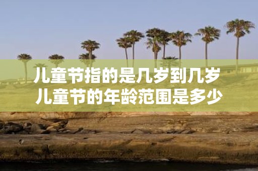 儿童节指的是几岁到几岁 儿童节的年龄范围是多少