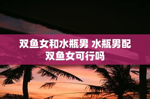 双鱼女和水瓶男 水瓶男配双鱼女可行吗