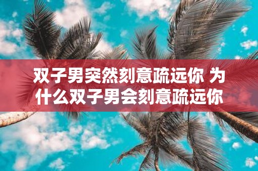 双子男突然刻意疏远你 为什么双子男会刻意疏远你