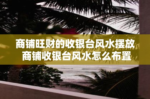 商铺旺财的收银台风水摆放 商铺收银台风水怎么布置较好