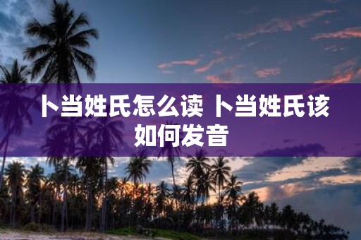 卜当姓氏怎么读 卜当姓氏该如何发音 卜当姓氏怎么读 卜当姓氏该如何发音