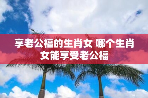 享老公福的生肖女 哪个生肖女能享受老公福