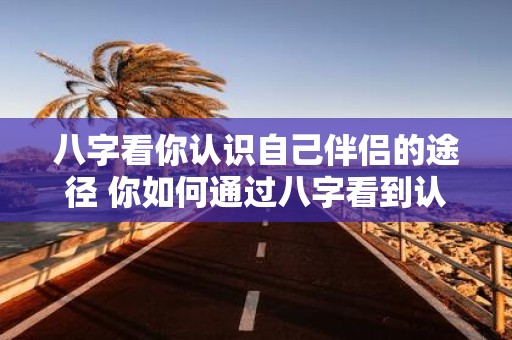 八字看你认识自己伴侣的途径 你如何通过八字看到认识伴侣的途径