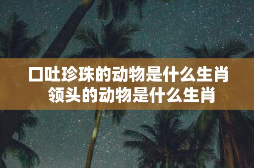 口吐珍珠的动物是什么生肖 领头的动物是什么生肖