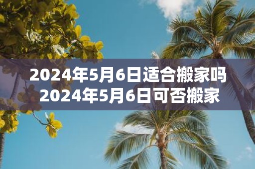 2025年5月6日适合搬家吗 2025年5月6日可否搬家