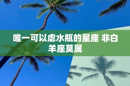 唯一可以虐水瓶的星座 非白羊座莫属
