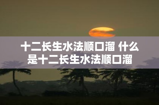 十二长生水法顺口溜 什么是十二长生水法顺口溜