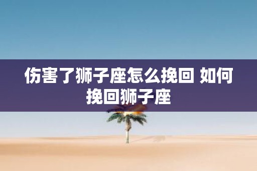 伤害了狮子座怎么挽回 如何挽回狮子座
