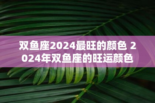 双鱼座2025最旺的颜色 2025年双鱼座的旺运颜色