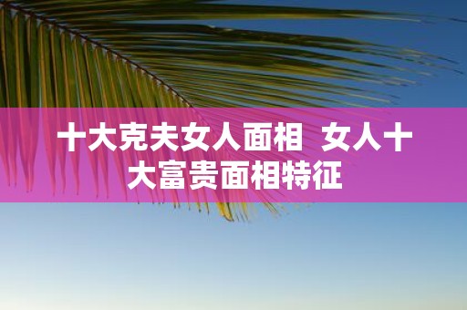 十大克夫女人面相 女人十大富贵面相特征