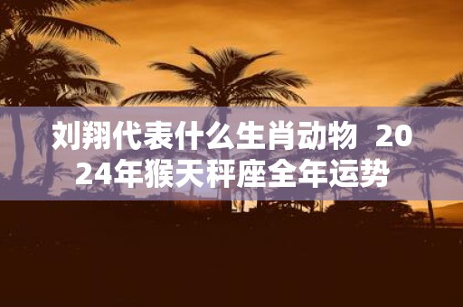 刘翔代表什么生肖动物 2025年猴天秤座全年运势