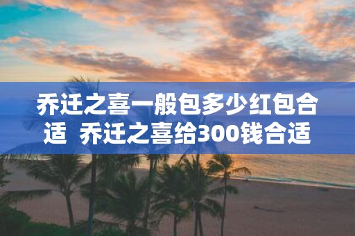 乔迁之喜一般包多少红包合适 乔迁之喜给300钱合适吗