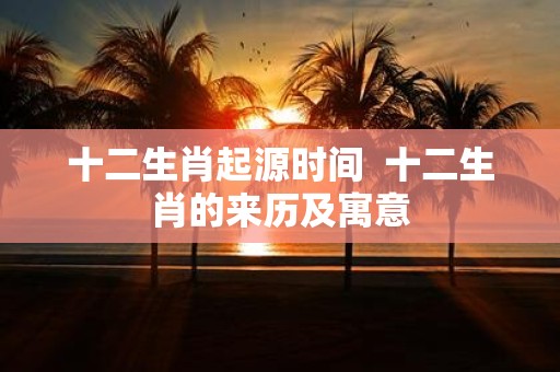 十二生肖起源时间 十二生肖的来历及寓意